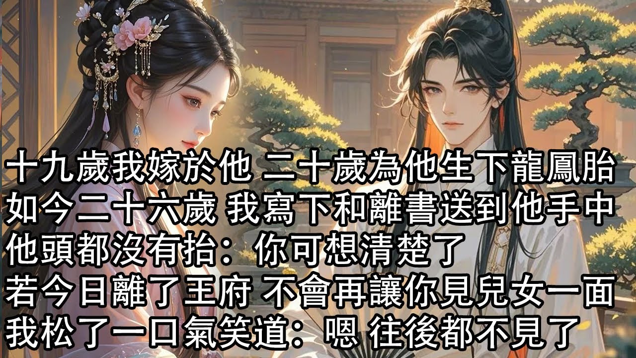 【一口氣看完】十九歲我嫁於他 二十歲為他生下龍鳳胎，如今二十六歲 我寫下和離書送到他手中，他頭都沒有抬：你可想清楚了，若今日離了王府 不會再讓你見兒女一面，我松了一口氣笑道：嗯 往後都不見了