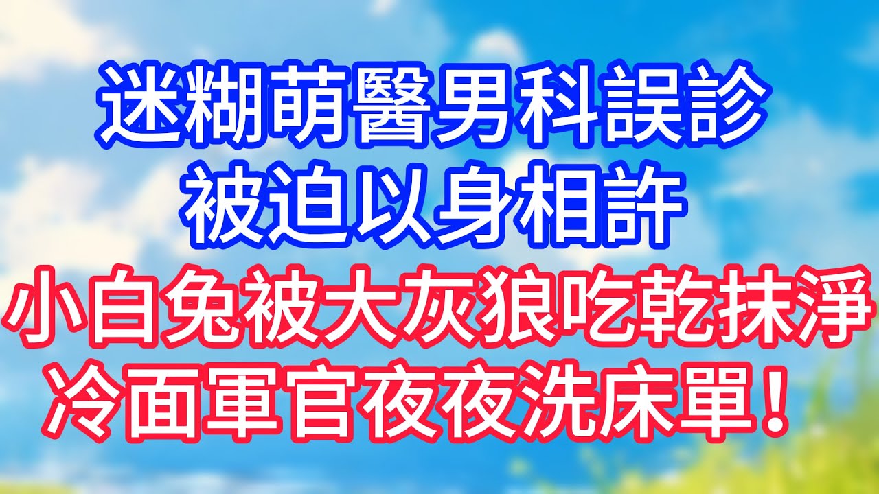 【情感故事】迷糊萌醫男科誤診，被迫以身相許，小白兔被大灰狼吃乾抹淨，冷面軍官夜夜洗床單！#故事 #人生哲理