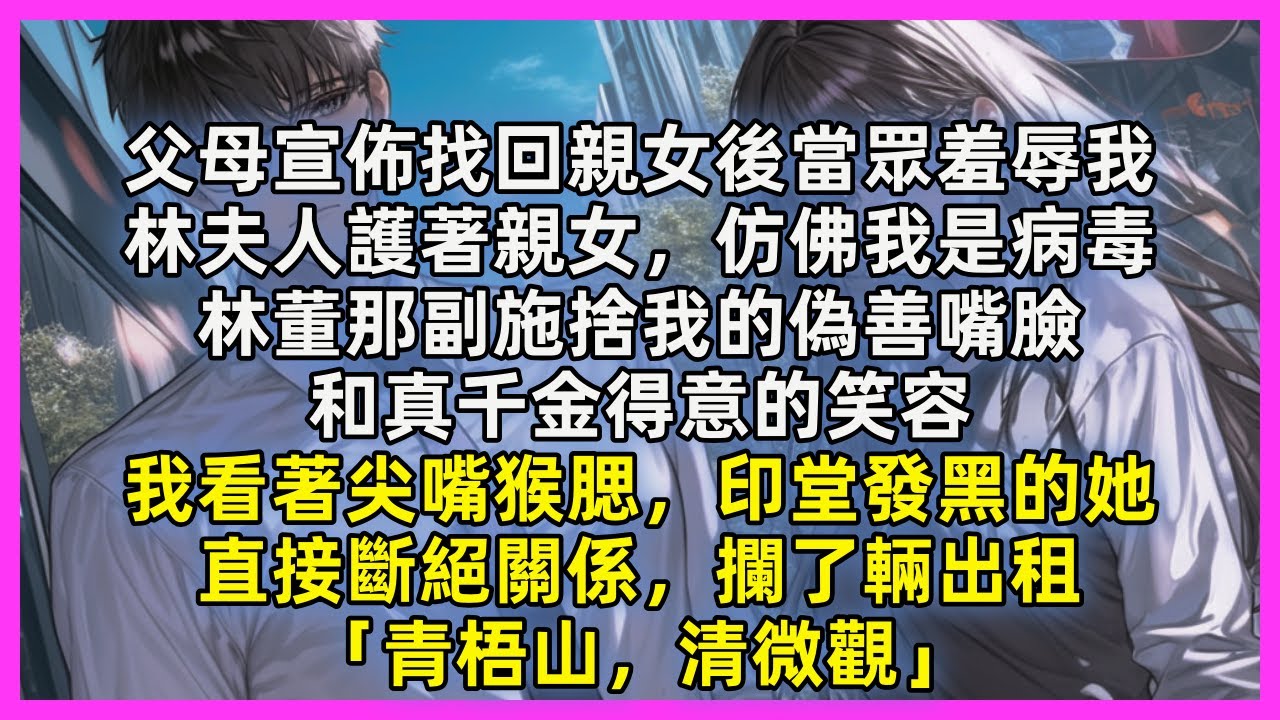 父母宣佈找回親女後當眾羞辱我，林夫人護著親女，仿佛我是病毒，林董那副施捨我的偽善嘴臉，和真千金得意的笑容，我看著尖嘴猴腮，印堂發黑的她，直接斷絕關係，攔了輛出租「青梧山，清微觀」
