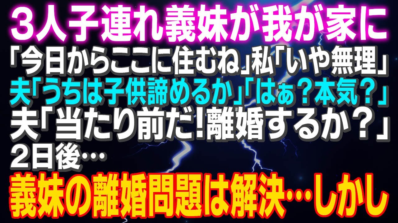 【スカッとする話】３人子連れ義妹が我が家に「今日からここに住む」私「いや無理」夫「うちは子供諦めるか」「はぁ？本気？」夫「当たり前だ！離婚するか？」２日後…義妹の離婚問題は解決したが…