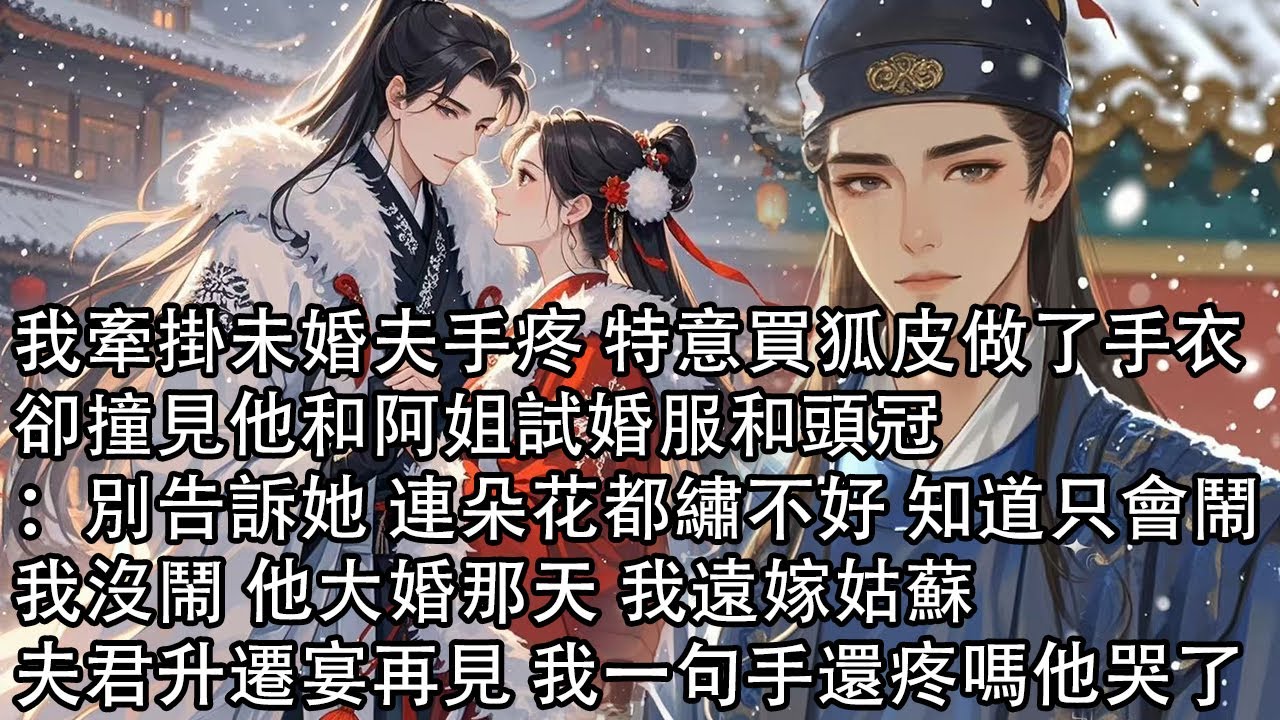 【一口氣看完】我牽掛未婚夫手疼 特意買狐皮做了手衣，卻撞見他和阿姐試婚服和頭冠：別告訴她 連朵花都繡不好 知道只會鬧，我沒鬧 他大婚那天 我遠嫁姑蘇 ，夫君升遷宴再見 我一句手還疼嗎他哭了