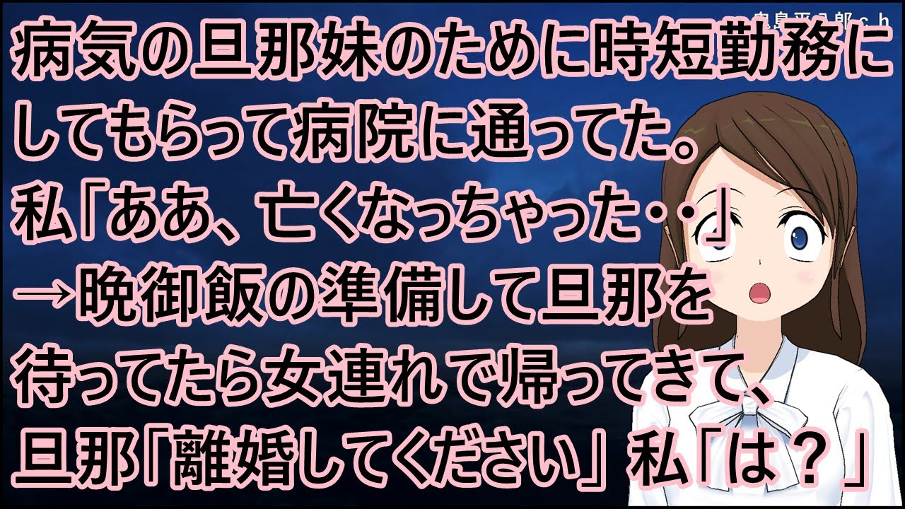 病気の旦那妹のために時短勤務にしてもらって病院に通ってた。私「ああ、亡くなっちゃった・・」→晩御飯の準備して旦那を待ってたら女連れで帰ってきて、旦那「離婚してください」私「は？」【修羅場】