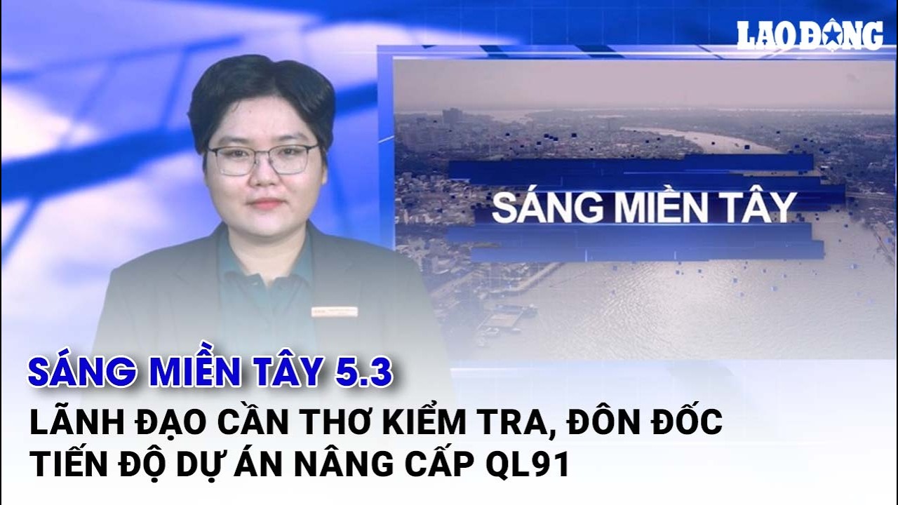 Sáng Miền Tây 5.3: Lãnh đạo Cần Thơ kiểm tra, đôn đốc tiến độ dự án nâng cấp QL91| Báo Lao Động