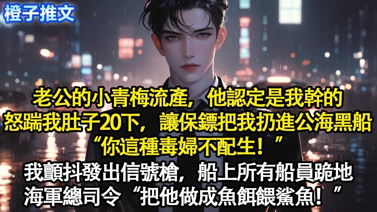 老公的小青梅流產，他認定是我幹的，怒踹我肚子20下，讓保鏢把我扔進公海黑船“你這種毒婦不配生！”我顫抖發出信號槍，船上所有船員跪地。海軍總司令“把他做成魚餌餵鯊魚！” #追妻火葬場 #情感 #