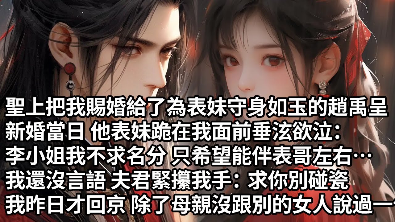 【一口氣看完】聖上把我賜婚給為表妹守身如玉的趙禹呈，新婚當日他表妹跪在我面前垂泫欲泣：李小姐我不求名分只求伴表哥左右…，我還沒言語夫君緊攥我手：求你別碰瓷，我昨日才回京 除了母親沒跟別的女人說過一句話