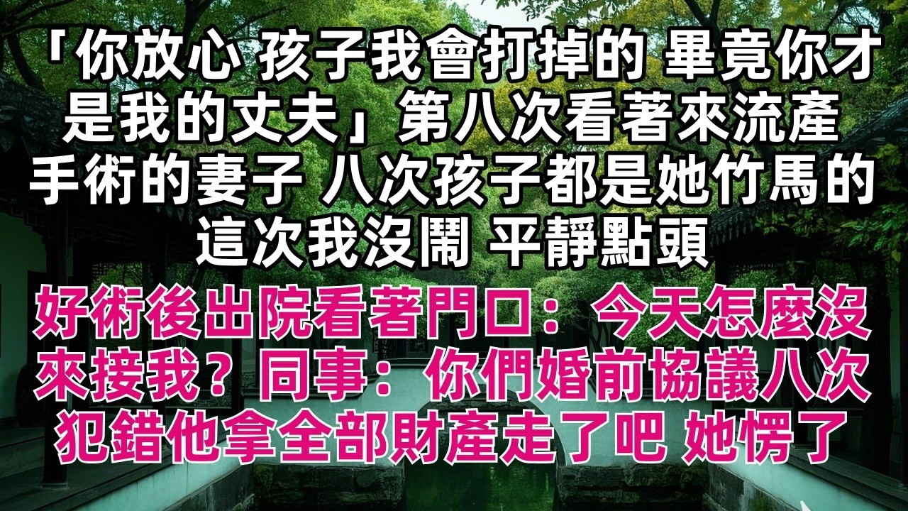 「你放心 孩子我會打掉的 畢竟你才是我的丈夫」第八次看著來流產手術的妻子 八次孩子都是她竹馬的 這次我沒鬧 平靜點頭 好術後出院看著門口：今天怎麼沒來接我？同事：你們婚前協議八次犯錯他拿全部財產走了吧