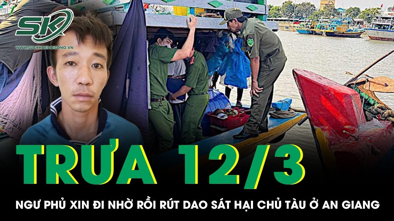 Trưa 12/3: Ngư phủ xin đi nhờ rồi rút dao sát hại dã man chủ tàu ở An Giang, hé lộ lý do gây phẫn nộ