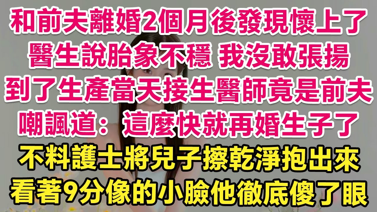和前夫離婚2個月後發現懷上了，醫生說胎象不穩，我沒敢張揚，到了生產當天接生醫師竟是前夫！面色鐵青道：這麼快就再婚生子了？不料護士將兒子擦乾淨抱出來，看著9分像的小臉他徹底傻了眼！| 情感故事 | 甜寵
