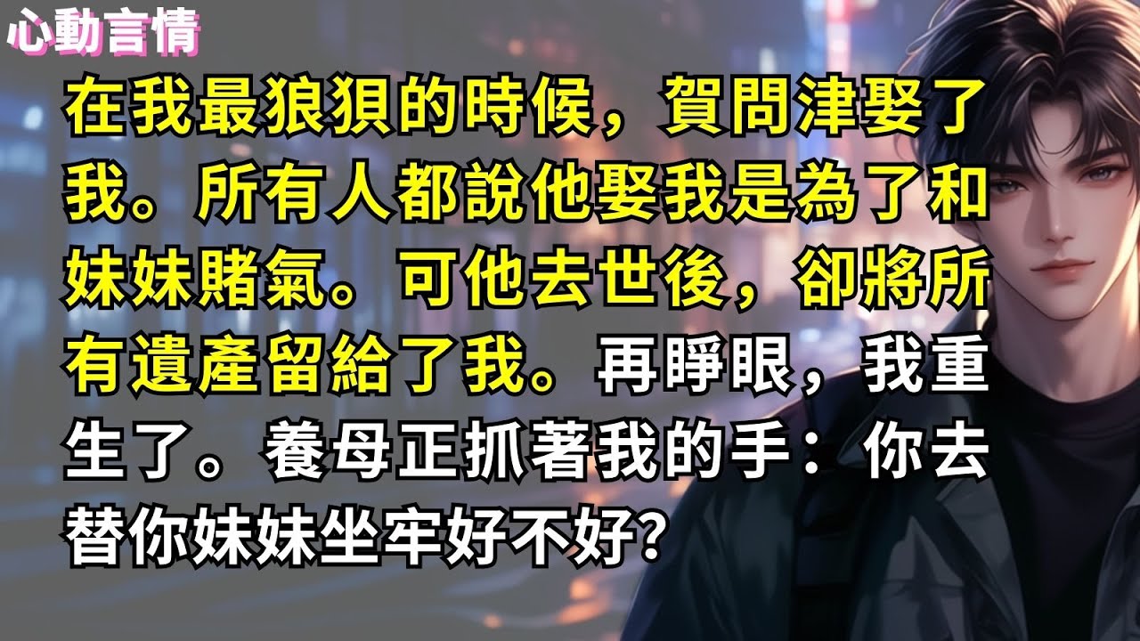 在我最狼狽的時候，賀問津娶了我。所有人都說他娶我是為了和妹妹賭氣。可他去世後，卻將所有遺產留給了我。再睜眼，我重生了。養母正抓著我的手：你去替你妹妹坐牢好不好？