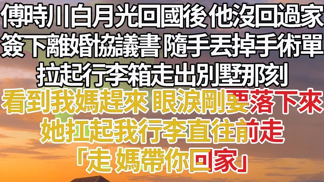【完結】傅時川白月光回國後 他沒回過家，簽下離婚協議書 隨手丟掉手術單，拉起行李箱走出別墅，看到我媽趕來 眼淚剛要落下來，她扛起我行李直往前走，「走 媽帶你回家」