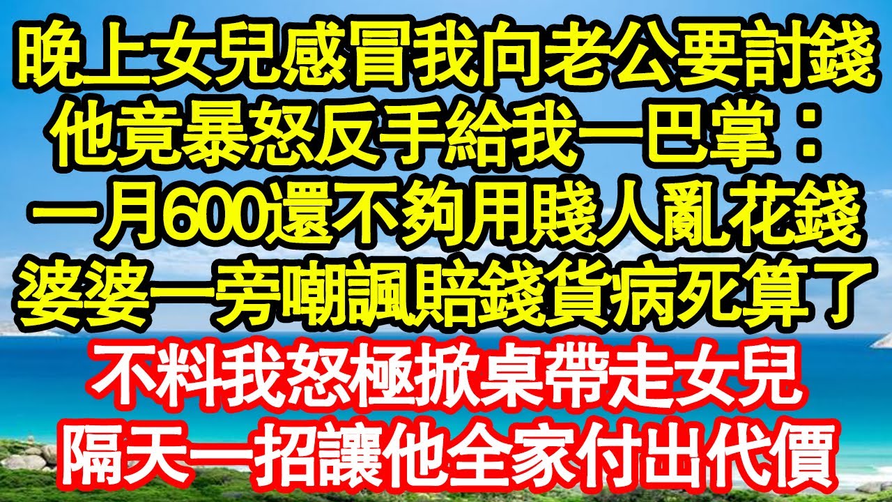 晚上女兒感冒我向老公要討錢，他竟暴怒反手給我一巴掌：一月600還不夠用賤人亂花錢，婆婆一旁嘲諷賠錢貨病死算了，不料我怒極掀桌帶走女兒，隔天一招讓他全家付出代價真情故事會||老年故事||情感需求||愛情