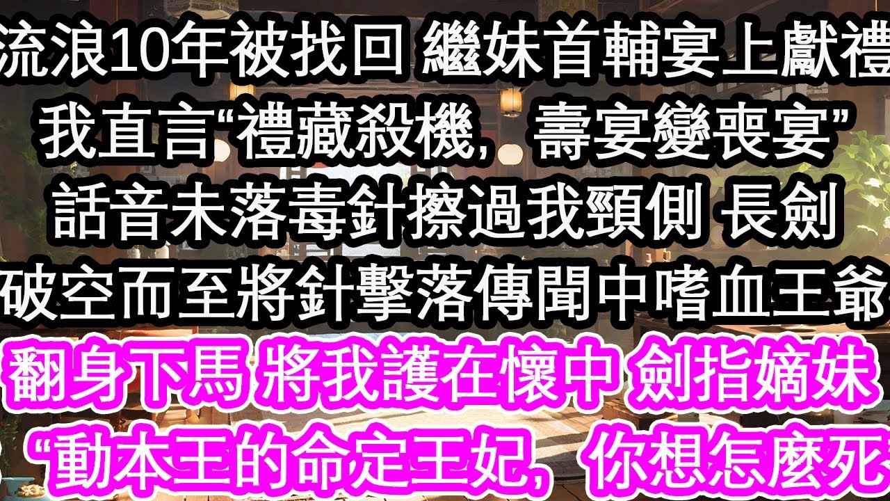流浪10年被找回 繼妹首輔宴上獻禮我直言“禮藏殺機，壽宴變喪宴”話音未落，毒針擦過我頸側一柄長劍破空而至將針擊落傳聞中嗜血王爺翻身下馬 將我護在懷中 劍指嫡妹：“動本王的命定王妃，你想怎麼死”【花開】