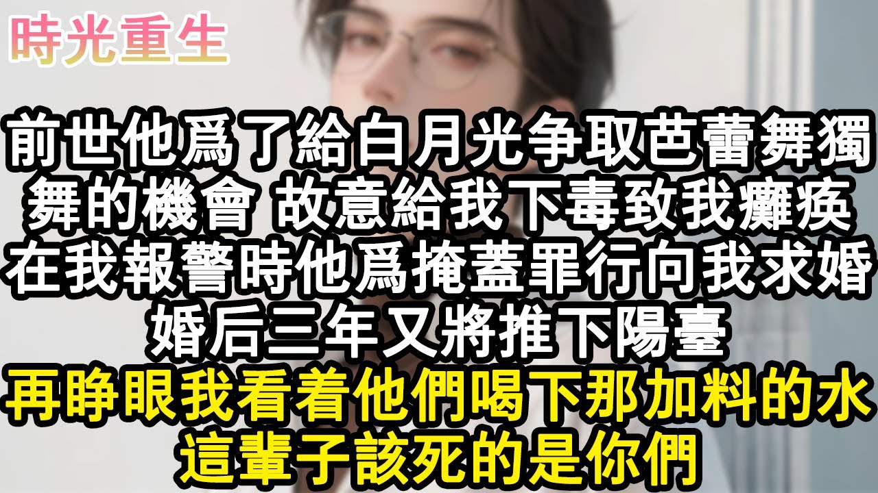 【完結爽文】前世他為了給白月光爭取芭蕾舞獨舞的機會，故意給我下毒致我癱瘓。在我報警時他為掩蓋罪行向我求婚。婚後三年又將推下陽臺。再睜眼我看著他們喝下那加料的水，這輩子該死的是#小說 #重生故事 #爽文