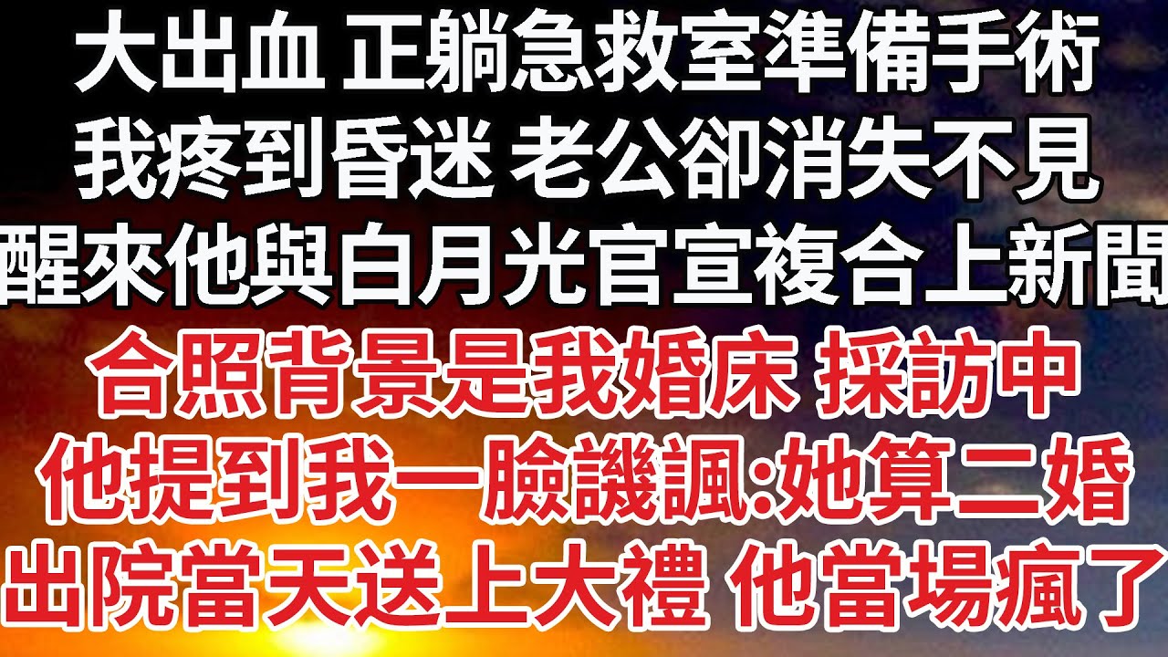 【完結】大出血 正躺急救室準備手術，我疼到昏迷 老公卻消失不見，醒來他與白月光官宣複合上新聞，合照背景是我婚床 採訪中，他提到我一臉譏諷：她算二婚，出院當天送上大禮 他當場瘋了【爽文】【婚姻】【豪門】