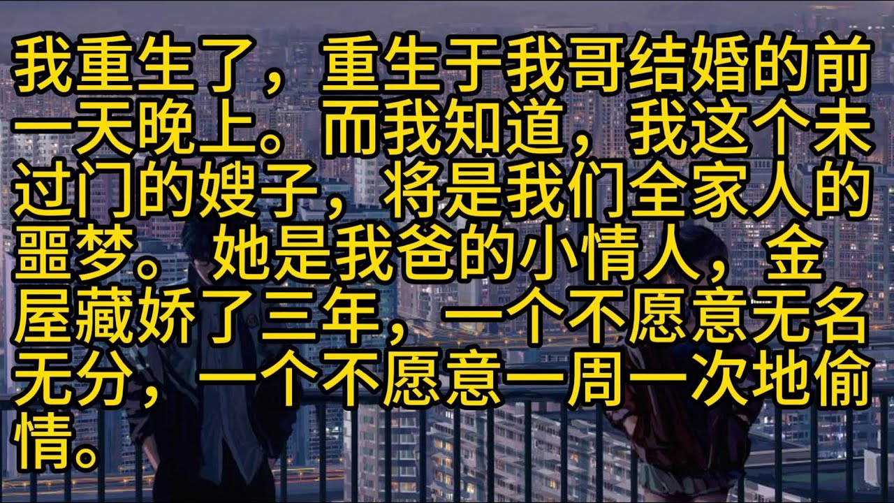 【完結】我重生了，重生于我哥结婚的前一天晚上。而我知道，我这个未过门的嫂子，将是我们全家人的噩梦。 她是我爸的小情人，金屋藏娇了三年，一个不愿意无名无分，一个不愿意一周一次地偷情。
