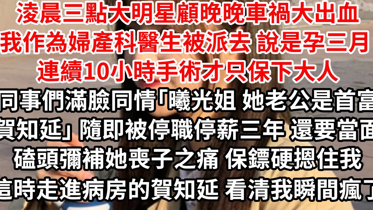 淩晨三點大明星顧晚晚車禍大出血，我作為婦產科醫生被派去，說是孕三月 連續10小時手術才只保下大人，同事們滿臉同情「曦光姐 她老公是首富賀知延」 隨即被停職停薪三年 還要當面磕頭彌補她喪子之痛