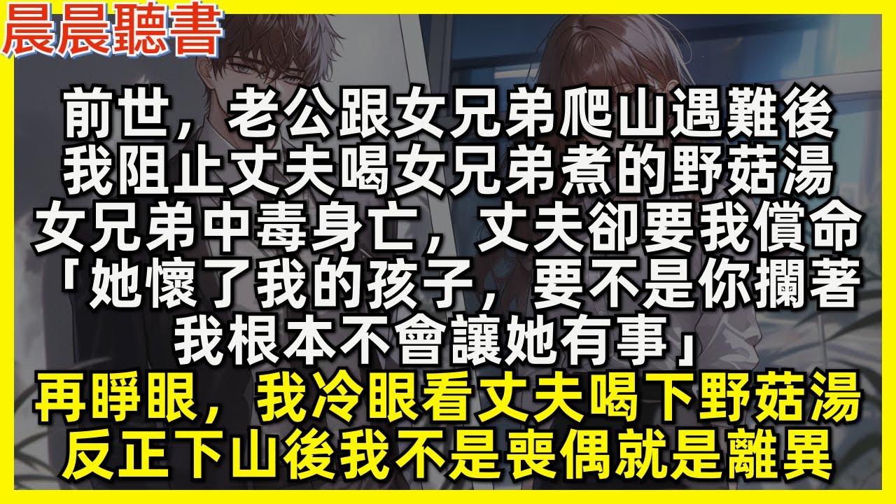 再睜眼，我不再阻止丈夫喝下小三煮的野蘑菇湯，反正下山後我不是喪偶就是離異。前世，我阻止丈夫喝女兄弟煮的野蘑菇湯，後來女兄弟中毒身亡，丈夫卻要我償命「她懷了我的孩子，要不是你攔著，我根本不會讓她有事」
