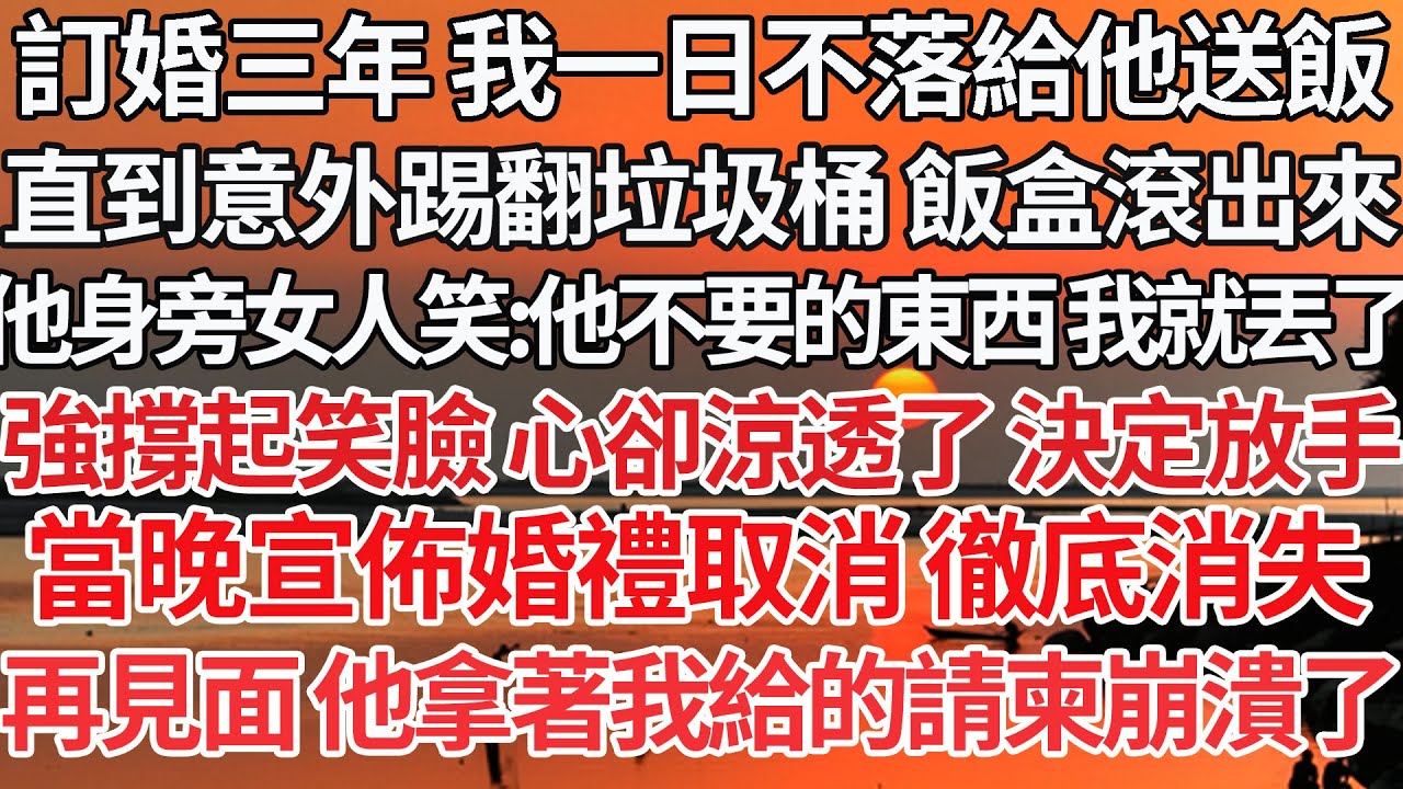 【完結】訂婚三年 我一日不落給他送飯，直到意外踢翻垃圾桶 飯盒滾出來，他身旁女人笑道：他不要的東西 我就丟了，強撐起笑臉 心卻涼透了 決定放手，當晚宣佈婚禮取消 徹底消失，再見面他拿著我給的請柬崩潰了