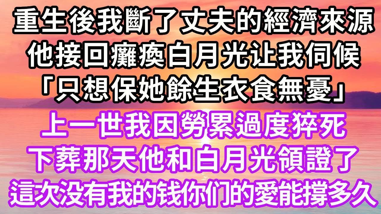重生後我斷了丈夫的經濟來源，他接回癱瘓白月光让我伺候，「只想保她餘生衣食無憂」，上一世我因勞累過度猝死，下葬那天他和白月光領證了，這一次没有我的钱你们的愛能撐多久#復仇 #重生 #故事分享#情感