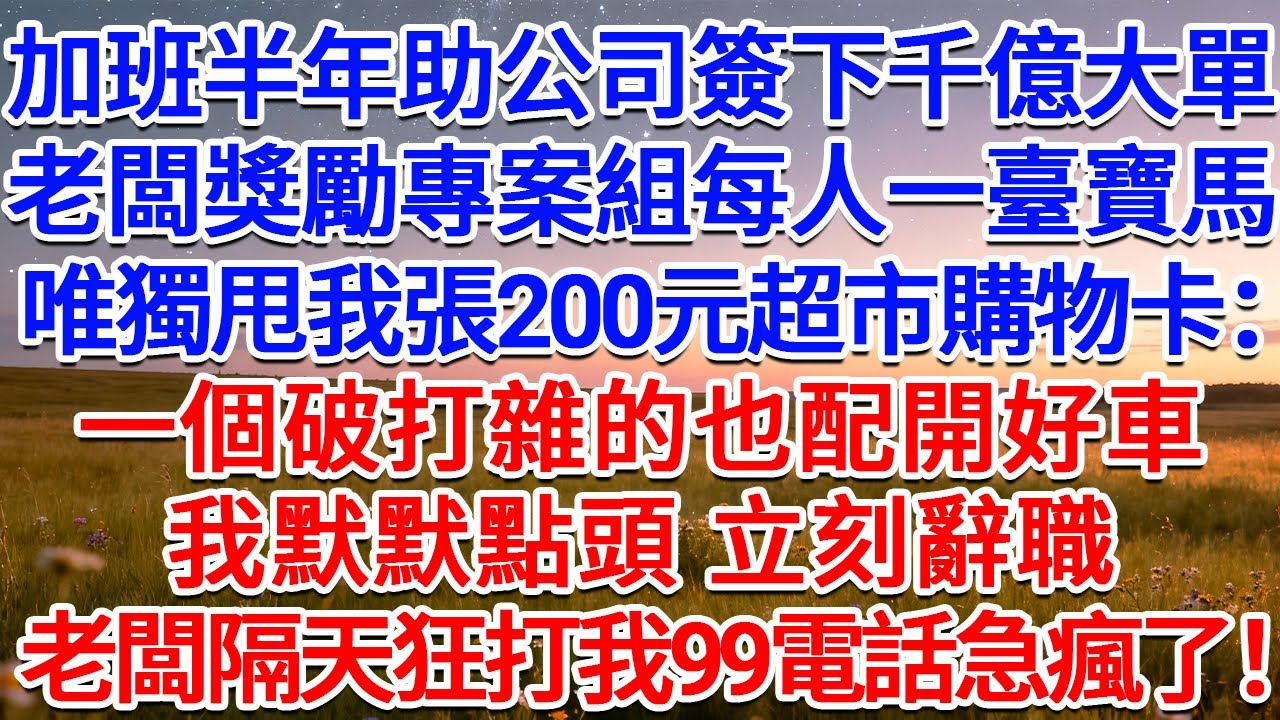 加班半年助公司簽下千億大單，老闆獎勵專案組每人一臺寶馬，唯獨甩我張200元超市購物卡：一個破打雜的也配開好車？我默默點頭，立刻辭職，老闆隔天狂打我99電話急瘋了！#為人處世 #生活經驗 #情感故事