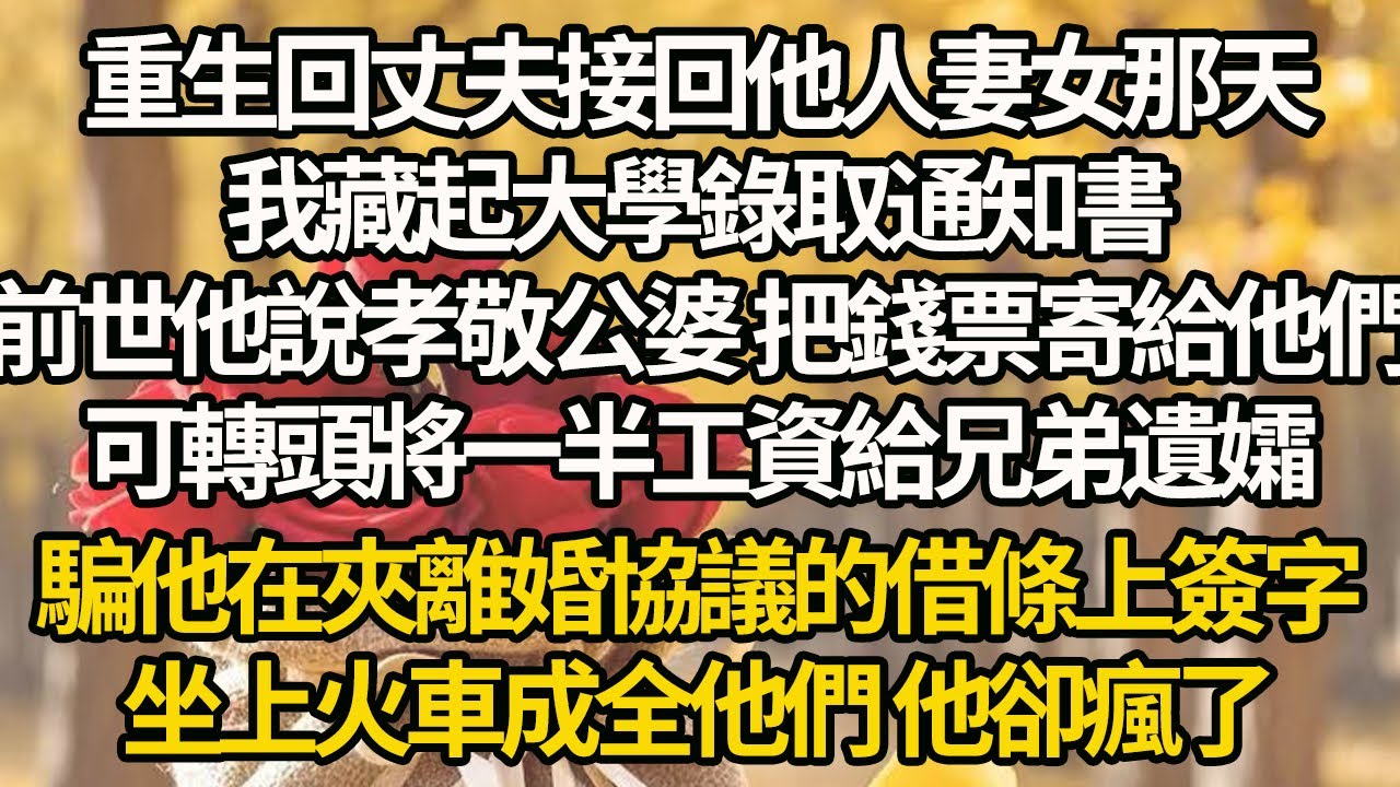 【完結】重生回丈夫接回他人妻女那天，我藏起大學錄取通知書，前世他說孝敬公婆 把錢票寄給他們，可轉頭將一半工資給兄弟遺孀，騙他在夾離婚協議的借條上簽字，坐上火車成全他們 他卻瘋了