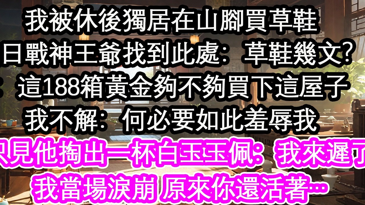 我被休後獨居在山腳買草鞋這日戰神王爺找到此處：草鞋幾文？：這188箱黃金夠不夠買下這屋子我不解：何必要如此羞辱我只見他掏出一杯白玉玉佩：我來遲了我當場淚崩 原來你還活著…【花開】【愛情】【生活】