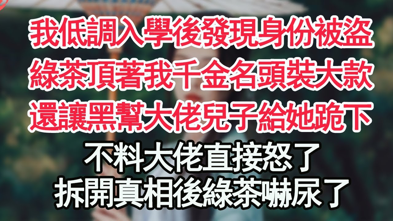 我低調入學後發現身份被盜，綠茶頂著我千金名頭裝大款，還讓黑幫大佬兒子給她跪下，不料大佬直接怒了，拆開真相後綠茶嚇尿了【顧亞男】【高光女主】【爽文】【情感】