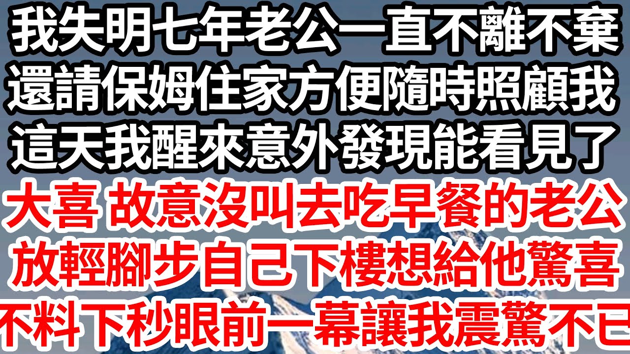 我失明七年老公一直不離不棄，還請保姆住家方便隨時照顧我，這天我醒來意外發現能看見了，大喜 故意沒叫去吃早餐的老公，放輕腳步自己下樓想給他驚喜，不料下秒眼前一幕讓我震驚不已【倫理】【都市】