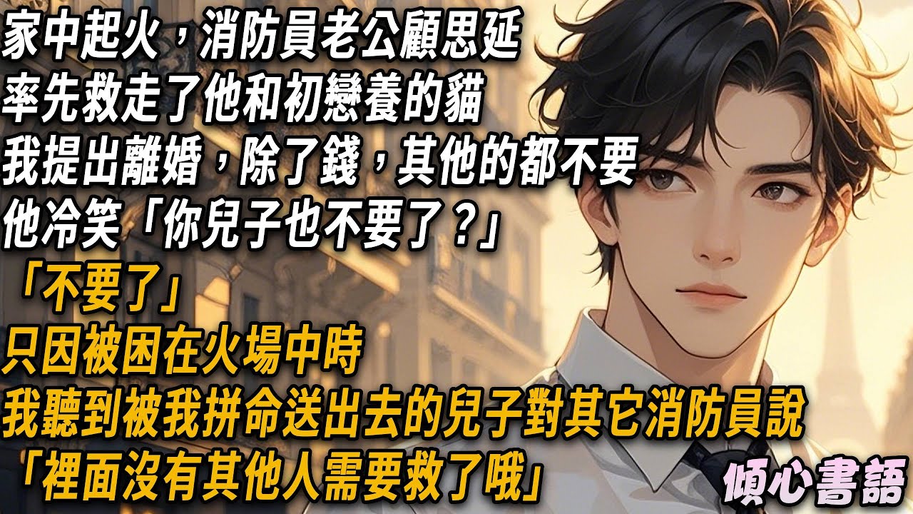家中起火，顧思延率先救走了他和初戀養的貓，我提出離婚，除了錢，其他都不要，他冷笑「你兒子也不要了？」「不要了」只因被困在火場中時，我聽到被我拼命送出去的兒子對其它消防員說「裡面沒有其他人需要救了哦」