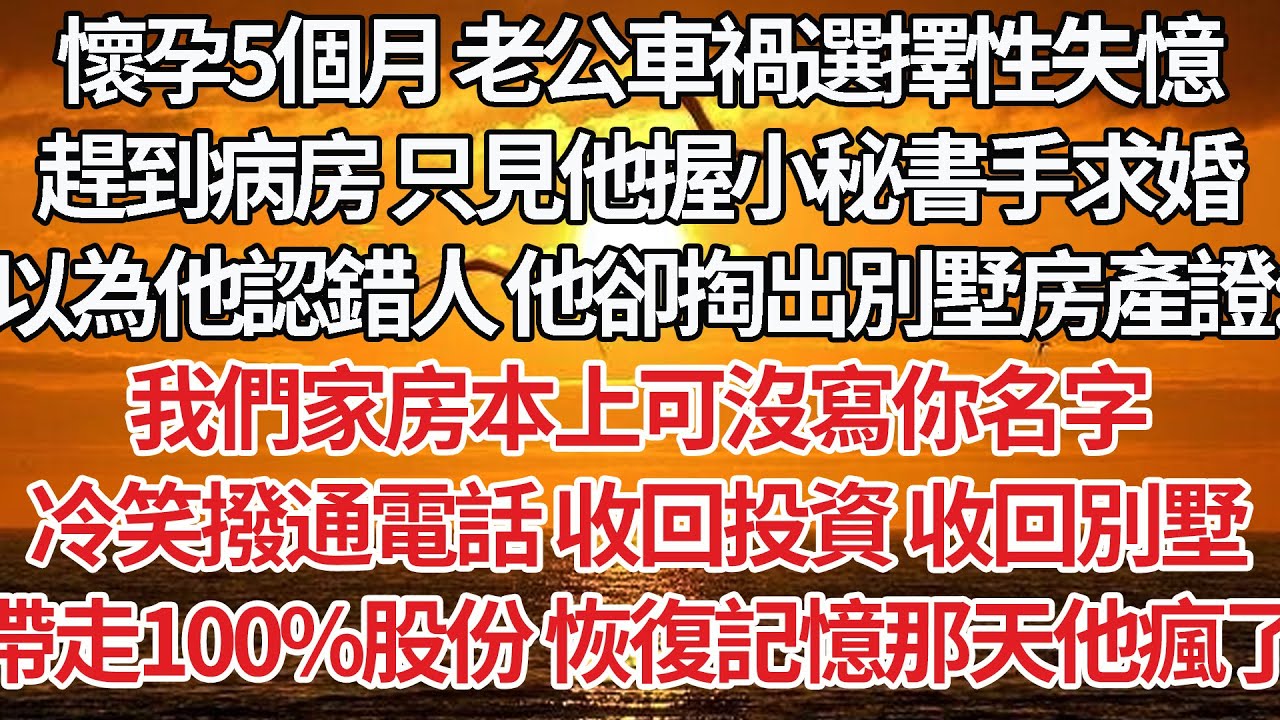 【完結】懷孕5個月 老公車禍選擇性失憶，趕到病房只見他握小秘書手求婚，以為他認錯人 他卻掏出別墅房產證：我們家房本上可沒寫你名字，冷笑撥通電話 收回投資 收回別墅，帶走100%股份 恢復記憶那天他瘋了