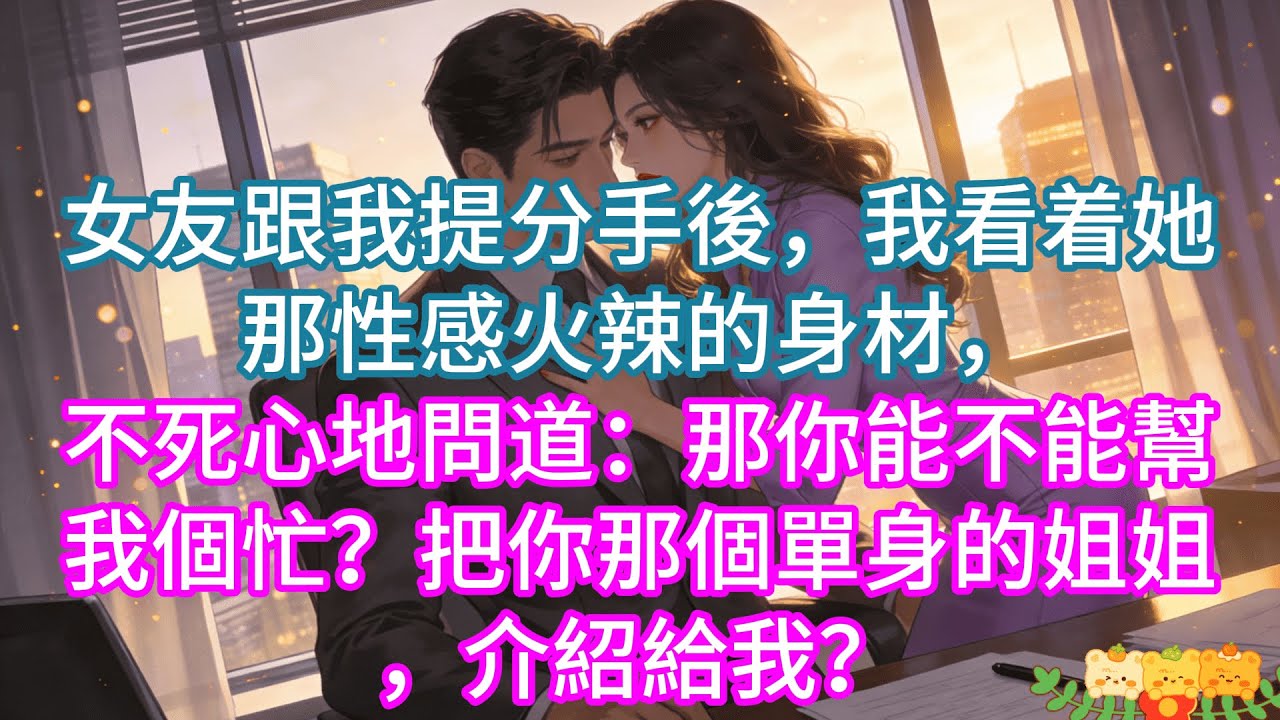 【完結】女友跟我提分手後，我看着她那性感火辣的身材，不死心地問道：那你能不能幫我個忙？把你那個單身的姐姐，介紹給我？#情感 #爱情 #家庭故事 #故事分享