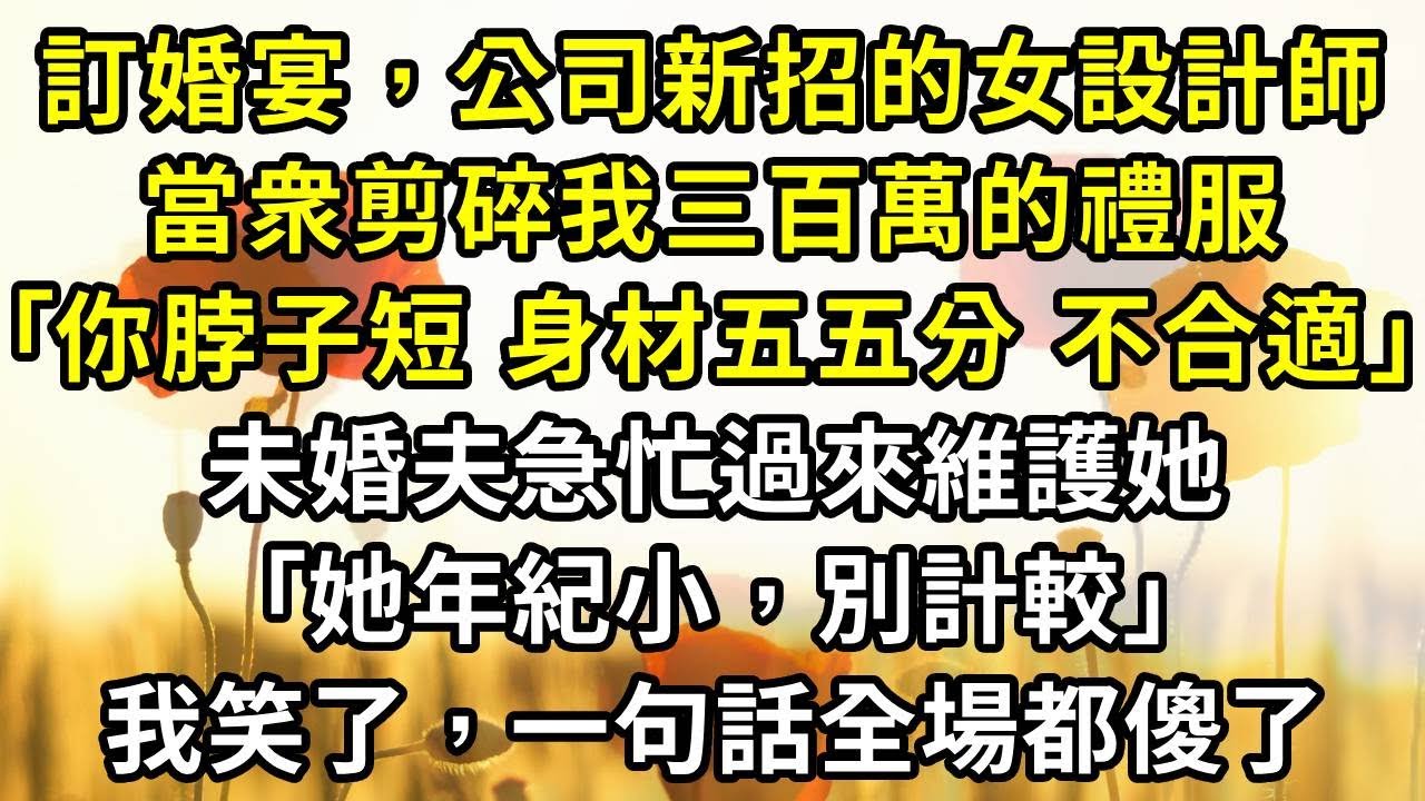 訂婚宴上，公司新招的女設計師，當衆剪碎我三百萬的禮服：｢你脖子短，身材五五分，不合適｣。未婚夫急忙過來維護她：｢她年紀小，別計較｣，我笑了，一句話全場都傻了