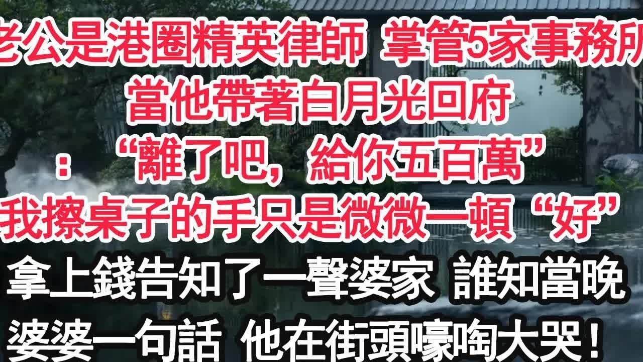 老公是港圈精英律師 掌管5家事務所當他帶著白月光回府：“離了吧，給你五百萬” 我擦桌子的手只是微微一頓“好”拿上錢告知了一聲婆家 誰知當晚婆婆一句話 他在街頭嚎啕大哭！