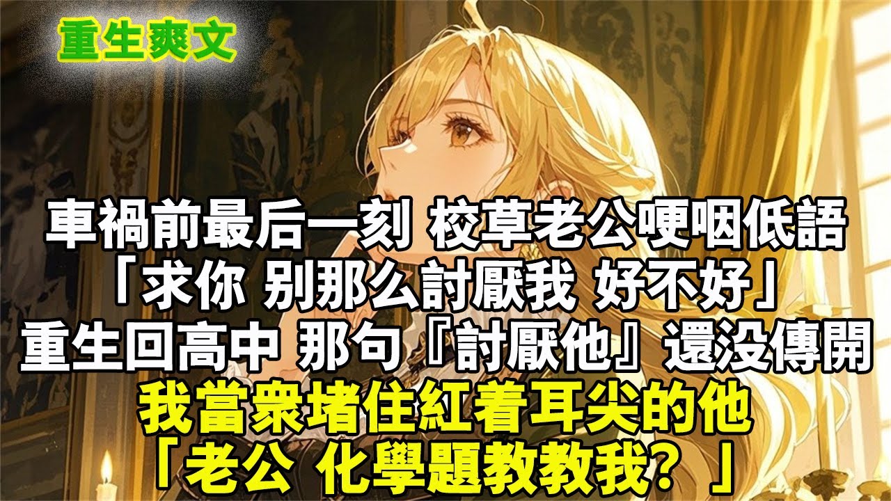 車禍前最後一刻，校草老公哽咽低語：「求你，別那麼討厭我，好不好……」重生回高中，那句『討厭他』還沒傳開，我當眾堵住紅著耳尖的他：「老公，化學題教教我？」#重生 #爽文 #小说 #完結文