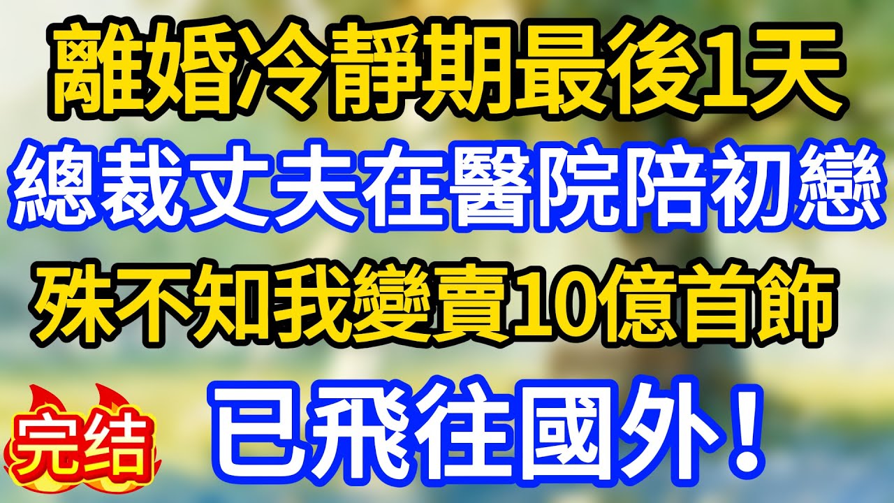 離婚冷靜期最後1天，總裁丈夫在醫院陪初戀，殊不知我變賣10億首飾，已飛往國外！