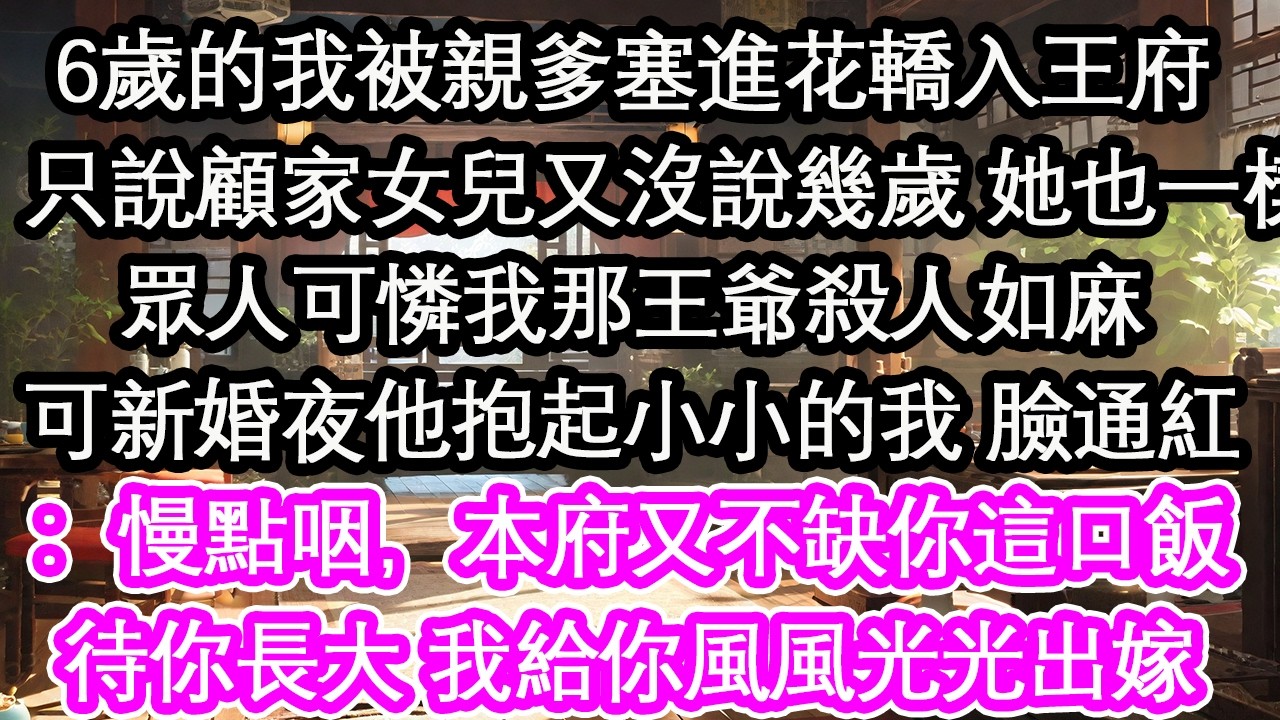 6歲的我被親爹塞進花轎入王府：只說顧家女兒又沒說幾歲 她也一樣眾人可憐我那王爺殺人如麻可新婚夜他抱起小小的我 臉通紅：慢點咽，本府又不缺你這口飯待你長大 我給你風風光光出嫁！【花開】【愛情】【生活】