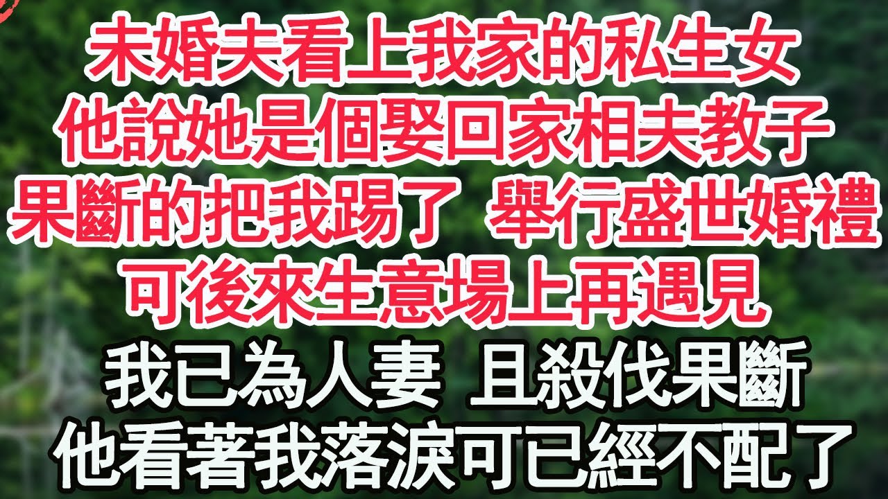 未婚夫看上我家的私生女，他說她是個娶回家相夫教子，果斷的把我踢了 舉行盛世婚禮，可後來生意場上再遇見，我已為人妻 且殺伐果斷，他看著我落淚可已經不配了【顧亞男】【高光女主】【爽文】【情感】