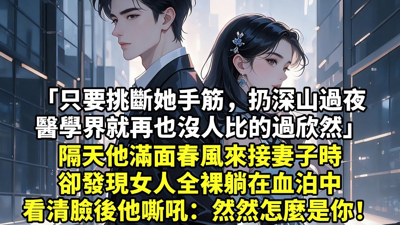 「只要挑斷她手筋，扔深山過夜醫學界就再也沒人比的過欣然」隔天他滿面春風來接妻子時卻發現女人全裸躺在血泊中看清臉後他嘶吼：然然怎麼是你！【現實情感】【豪門言情】【為人處世】【短篇】