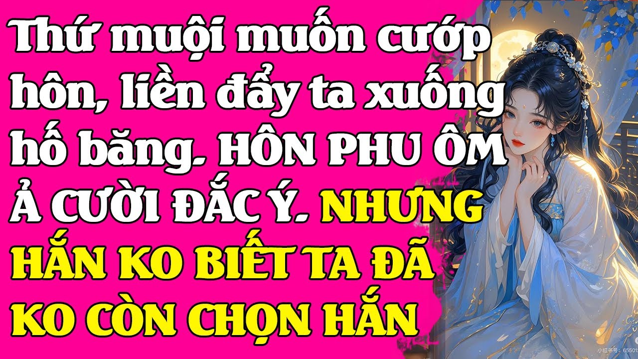 Thứ muội muốn cư..ớp hôn, đẩy ta xuống hố băng. HÔN PHU ÔM Ả CƯỜI ĐẮC Ý. NHƯNG TA ĐÃ KO CÒN CHỌN HẮN