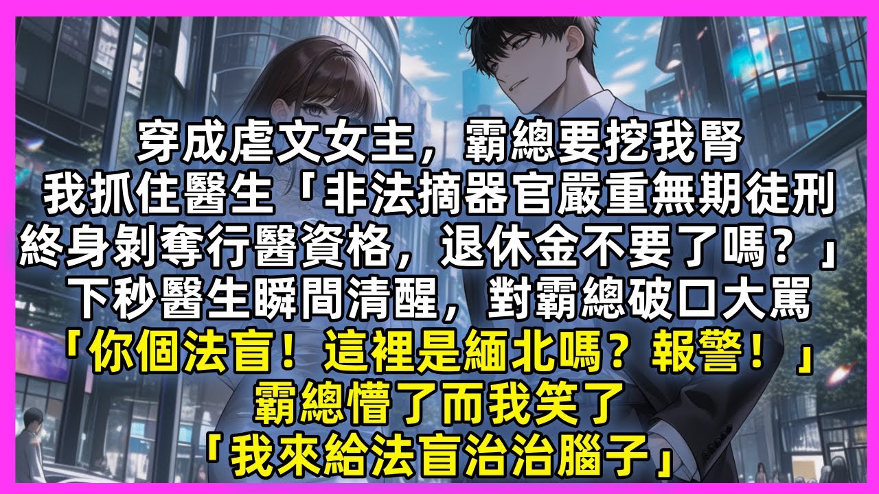 穿成虐文女主，霸總要挖我腎，我抓住醫生「非法摘器官嚴重無期徒刑，終身剝奪行醫資格」下秒醫生瞬間清醒對霸總大駡「你個法盲！這裡是緬北嗎？報警！」霸總懵了而我笑了「我來給法盲治腦子」