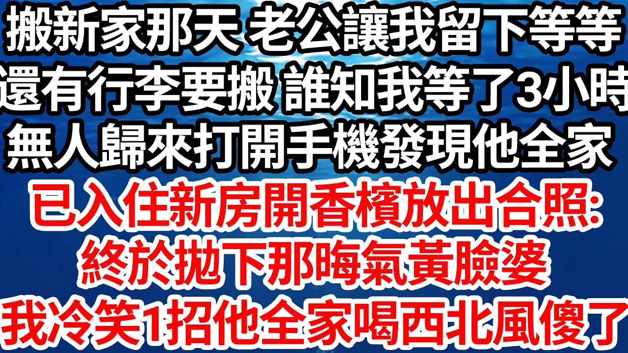 搬新家那天 老公讓我留下等等，還有行李要搬 誰知我等了3小時，無人歸來打開手機發現他全家，已入住新房開香檳放出合照:終於拋下那晦氣黃臉婆，我冷笑 一招他全家喝西北風傻了【倫理】【都市】