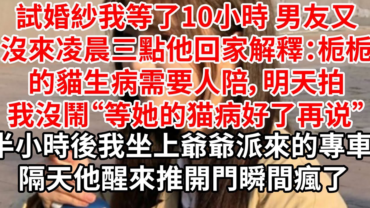 試婚紗我等了10小時 男友又沒來，凌晨三點他回家解釋：栀栀的貓生病需要人陪，明天拍。我沒吵沒鬧“等她的猫病好了再说”半小時後我坐上爺爺派來的專車 隔天他醒來推開門瞬間瘋了