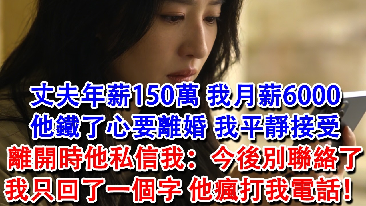 【完結爽文】丈夫年薪150萬，我月薪6000，他鐵了心要離婚，我平靜接受，離開時他私信我：今後別聯絡了。我只回了一個字，第二天他傻眼，瘋打我電話！#婆媳 #家庭 #情感故事 #為人處世 #婚姻 #故事