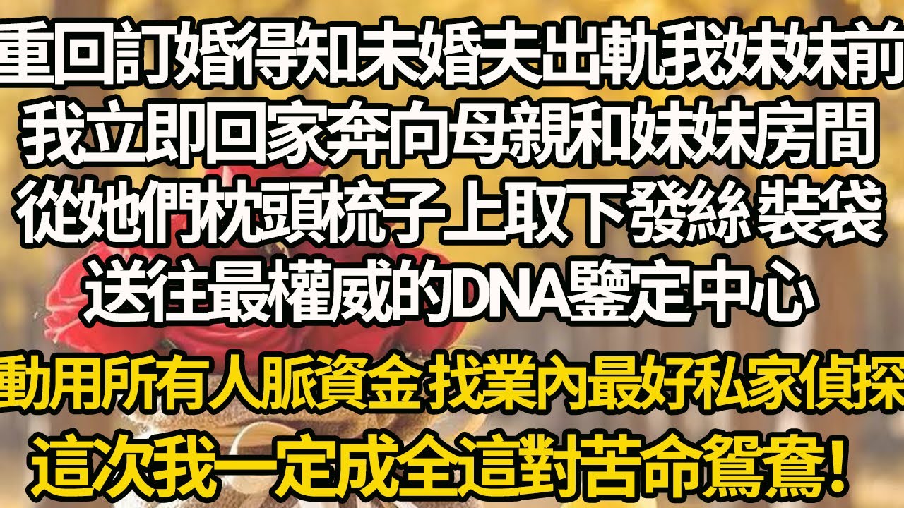 【完結】重回訂婚得知未婚夫出軌我妹妹前，我立即回家奔向母親和妹妹房間，從她們枕頭梳子上取下發絲 裝袋，送往最權威的DNA鑒定中心，動用所有人脈資金 找業內最好私家偵探，這次我一定成全這對苦命鴛鴦！