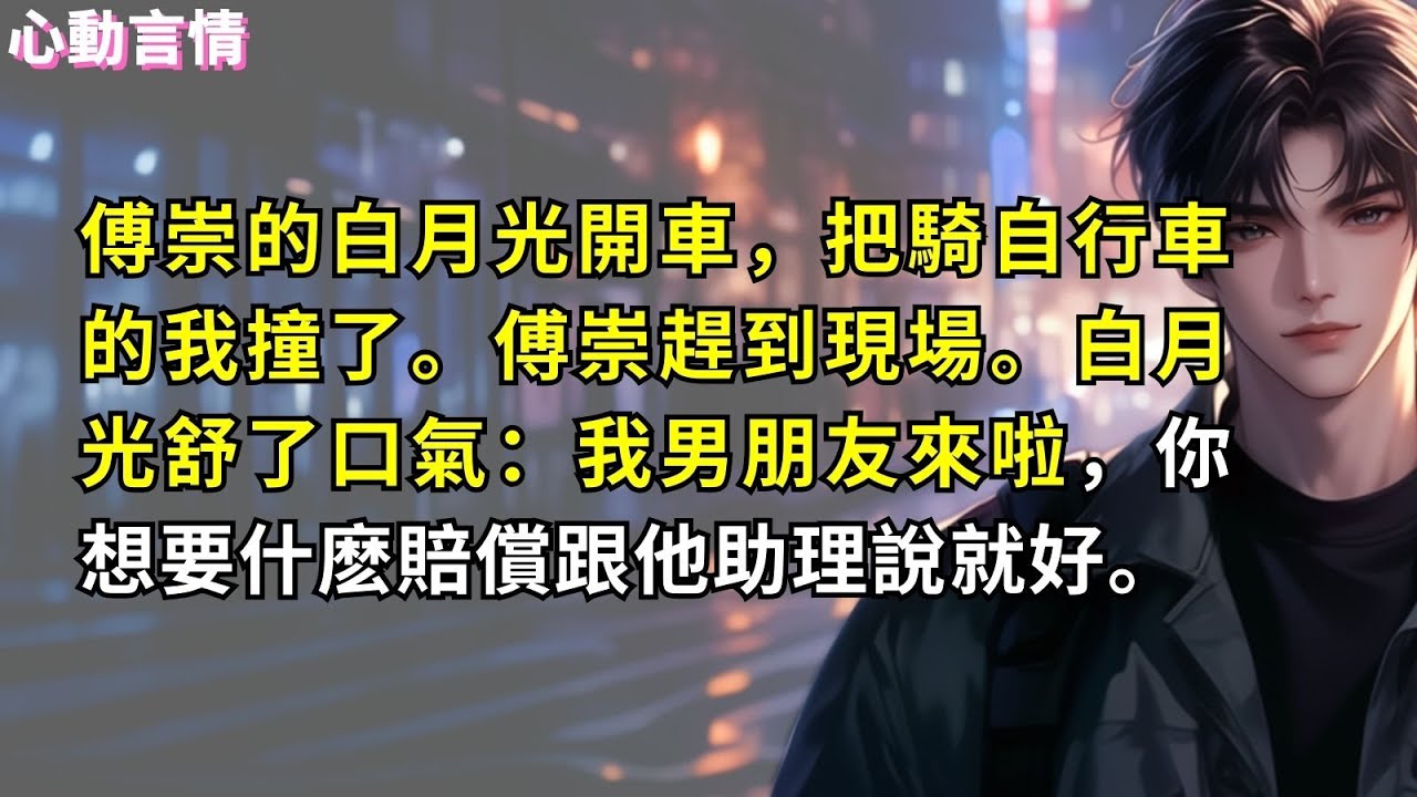 傅崇的白月光開車，把騎自行車的我撞了。傅崇趕到現場。白月光舒了口氣：我男朋友來啦，你想要什麽賠償跟他助理說就好。