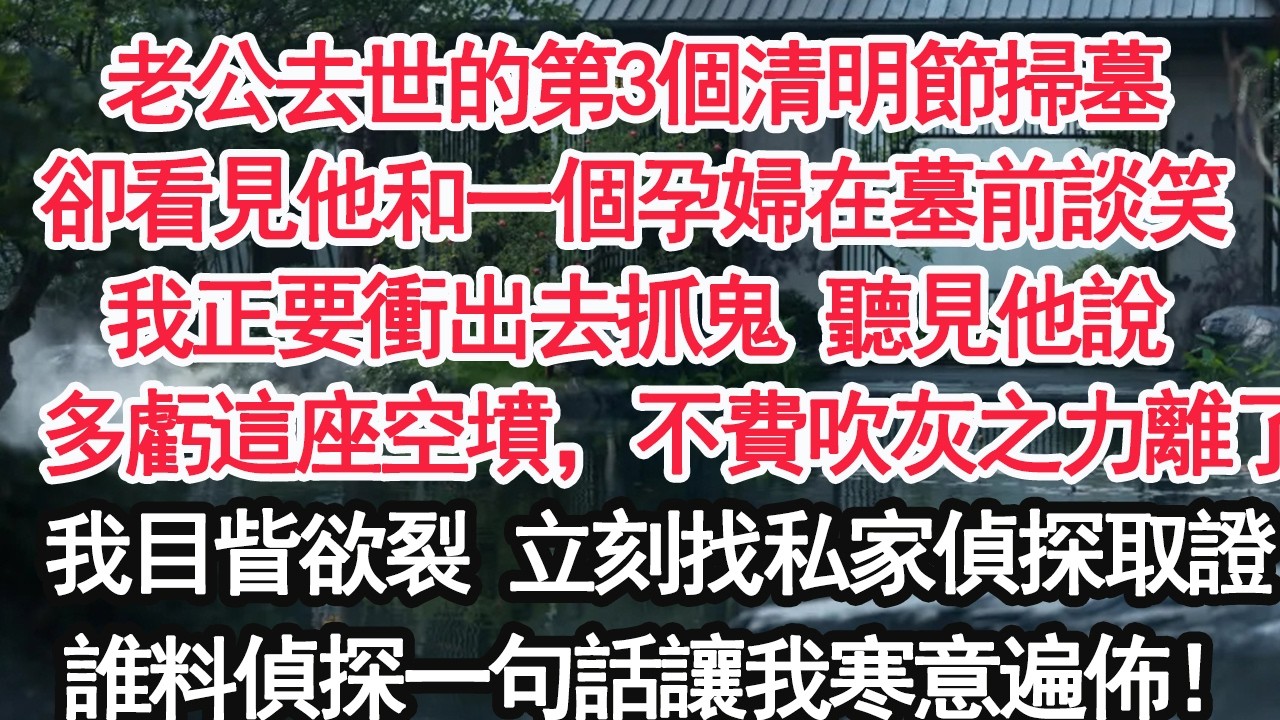 老公去世的第3個清明節掃墓卻看見他和一個孕婦在墓前談笑我正要衝出去抓鬼 聽見他說：多虧這座空墳，不費吹灰之力離了我目眥欲裂 立刻找私家偵探取證誰料偵探一句話讓我寒意遍佈！【亞男】【大女主】【婚姻自主】