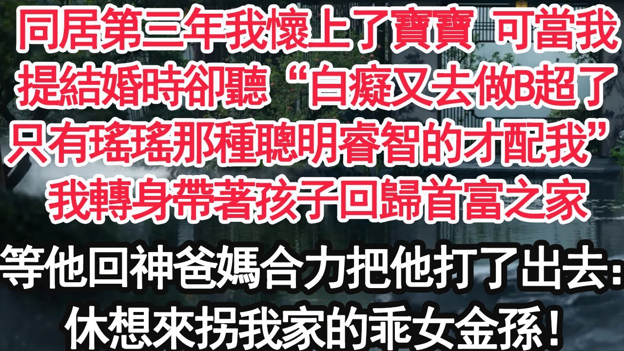 同居第三年我懷上了寶寶 可當我，提結婚時卻聽“白癡又去做B超了，只有瑤瑤那種聰明睿智的才配我”我轉身帶著孩子回歸首富之家，等他回神爸媽合力把他打了出去：休想來拐我家的乖女金孫！【顧亞男】【大女主】
