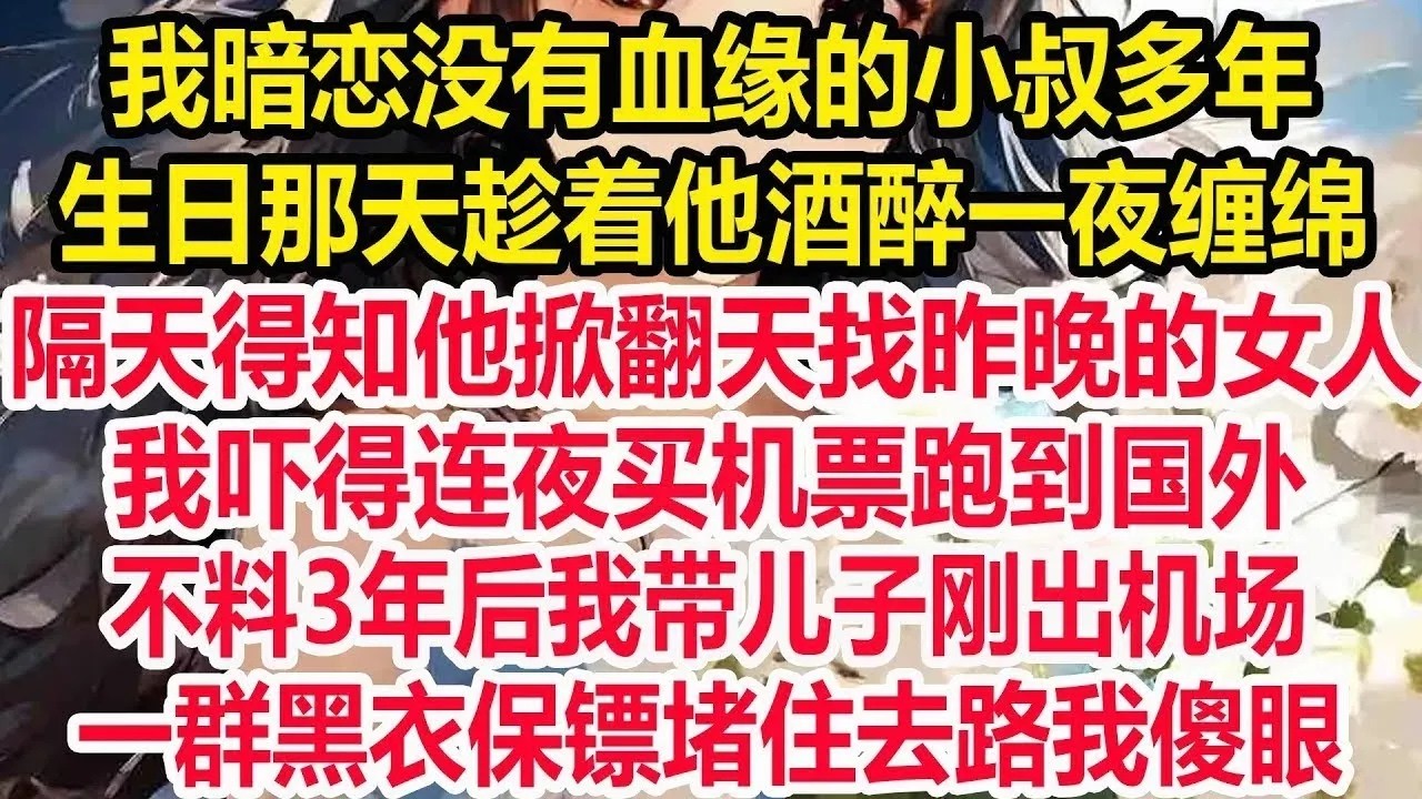 我暗恋没有血缘的小叔多年，生日那天趁着他酒醉一夜缠绵，隔天得知他掀翻天找昨晚的女人，我吓得连夜买机票跑到国外，不料3年后我带儿子刚出机场，一群黑衣保镖堵住去路我傻眼！