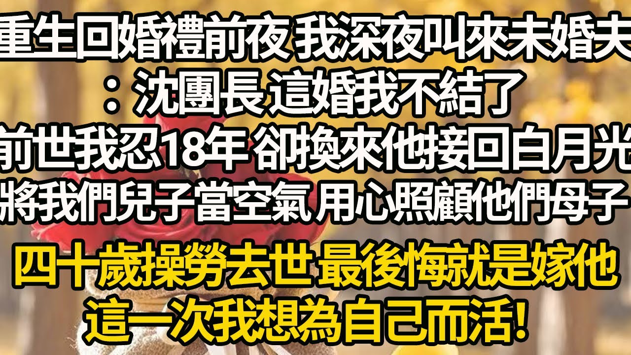 【完結】重生回婚禮前夜 我深夜叫來未婚夫：沈團長 這婚我不結了，前世我忍18年 卻換來他接回白月光，將我們兒子當空氣 用心照顧他們母子，四十歲操勞去世 最後悔就是嫁他，這一次我想為自己而活！