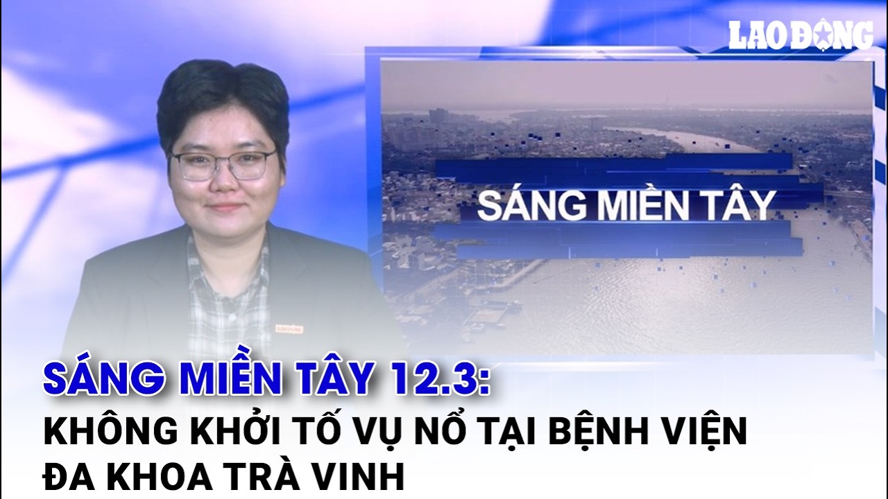 Sáng Miền Tây 12.3: Không khởi tố vụ nổ tại Bệnh viện Đa khoa Trà Vinh | Báo Lao Động